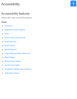 Page 208A ccessib ilit y  f e atu re s
iP ho ne o ffe rs  m any a ccessib ility  f e atu re s:
V is io n
A cce ssib ilit y
V oic eO ver
S up port f o r b ra ille  d is p la ys
Z oom
I n v ert C olo rs  a nd  G ra ysc ale
S peak S ele cti o n
S peak S cre en
S peak A uto -te xt
L arg e, b old , a nd  h ig h-c o ntr a st te xt
B utto n S hap es
R ed uce s c re en m oti o n
O n/o ff s w itc h l a b els
A ssig nab le  r in gto nes a nd  v ib ra ti o ns
A ud io  D esc rip ti o ns 