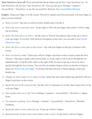 Page 213Turn  V oic e O ver o n o r o ff. 
Pre ss a nd  h o ld  th e H om e b utto n a nd  te ll S ir i “ tu rn  V oic eO ver o n.”  T o
tu rn  V oic eO ver o ff, te ll S ir i “ tu rn  V oic eO ver o ff.”  Y ou c an a ls o  g o  to  S etti n gs >  G enera l >
Accessib ility  >  V oic eO ver, o r u se  th e A ccessib ility  S ho rtc ut. S ee 
.
Explo re . 
Dra g y o ur f in ger o ver th e s c re en. V oic eO ver s p eaks e ach i te m  y o u to uch. L ift y o ur f in ger to
le av e a n i te m  s e le cte d .
Sele...