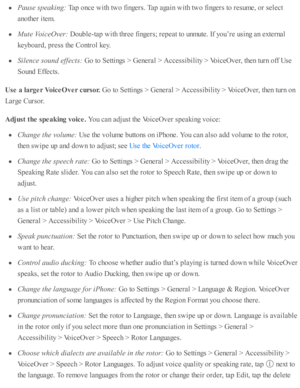 Page 214Pause  s p ea kin g: 
Tap  o nce w ith  tw o f in gers . T ap  a gain  w ith  tw o f in gers  to  r e su m e, o r s e le ct
ano th er i te m .
Mute  V oic eO ver: 
Doub le -ta p  w ith  th re e f in gers ; r e p eat to  u nm ute . I f y o u’re  u sin g a n e xte rn al
keyb oard , p re ss th e C ontr o l k ey.
Sile n ce s o und e ffe cts : 
Go to  S etti n gs >  G enera l >  A ccessib ility  >  V oic eO ver, th en tu rn  o ff U se
Sound  E ffe cts .
Use  a  la rg er V oic e O ver c u rso r. 
Go to  S etti...