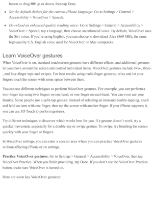 Page 215butto n o r d ra g 
 u p  o r d ow n, th en ta p  D one.
Set t h e d efa ult d ia le ct f o r t h e c u rre n t i P hone l a nguage:
 G o to  S etti n gs >  G enera l >
Accessib ility  >  V oic eO ver >  S peech.
Dow nlo ad a n e n hanced  q uality  r e a din g v o ic e: 
Go to  S etti n gs >  G enera l >  A ccessib ility  >
Voic eO ver >  S peech, ta p  a  l a nguage, th en c ho ose  a n e nhanced  v oic e. B y d efa ult, V oic eO ver u se s
th e S ir i v oic e. I f y o u’re  u sin g E nglis h , y o u c...