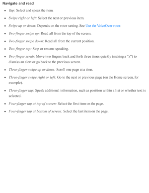 Page 216Navig ate  a n d r e ad
Ta p: 
Sele ct a nd  s p eak th e i te m .
Sw ip e r ig ht o r l e ft:  
Sele ct th e n ext o r p re v io us i te m .
Sw ip e u p o r d ow n: 
Dep end s o n th e r o to r s e tti n g. S ee 
.
Tw o-fin ger s w ip e u p: 
Read  a ll f r o m  th e to p o f th e s c re en.
Tw o-fin ger s w ip e d ow n: 
Read  a ll f r o m  th e c urre nt p ositi o n.
Tw o-fin ger t a p: 
Sto p o r r e su m e s p eakin g.
Tw o-fin ger s c ru b: 
Move tw o f in gers  b ack a nd  f o rth  th re e ti m es...