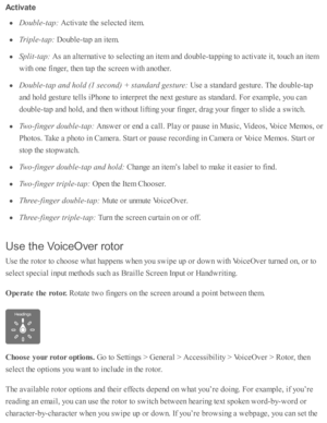 Page 217Activ ate
Double -ta p: 
Acti v ate  th e s e le cte d  i te m .
Trip le -ta p: 
Doub le -ta p  a n i te m .
Split- ta p: 
As a n a lte rn ati v e to  s e le cti n g a n i te m  a nd  d oub le -ta p pin g to  a cti v ate  i t, to uch a n i te m
with  o ne f in ger, th en ta p  th e s c re en w ith  a no th er.
Double -ta p a nd h old  ( 1  s e co nd) +  s ta ndard  g estu re : 
Use  a  s ta nd ard  g estu re . T he d oub le -ta p
and  h o ld  g estu re  te lls  i P ho ne to  i n te rp re t th e n ext g...