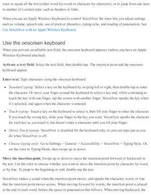 Page 218ro to r to  s p eak a ll th e te xt ( e ith er w ord -b y-w ord  o r c hara cte r-b y-c hara cte r), o r to  j u m p f r o m  o ne i te m
to  a no th er o f a  c erta in  ty p e, s u ch a s h ead ers  o r l in ks.
When y o u u se  a n A pple  W ir e le ss K eyb oard  to  c o ntr o l V oic eO ver, th e r o to r l e ts  y o u a d ju st s e tti n gs
su ch a s v olu m e, s p eech r a te , u se  o f p itc h o r p ho neti c s, ty p in g e cho , a nd  r e ad in g o f p unctu ati o n. S ee
.
Use  th e o n scre...