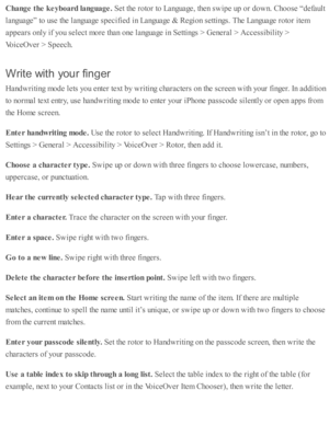 Page 220Change t h e k eyboard  la nguage. 
Set th e r o to r to  L anguage, th en s w ip e u p  o r d ow n. C ho ose  “ d efa ult
la nguage” to  u se  th e l a nguage s p ecifie d  i n  L anguage &  R egio n s e tti n gs. T he L anguage r o to r i te m
ap pears  o nly  i f y o u s e le ct m ore  th an o ne l a nguage i n  S etti n gs >  G enera l >  A ccessib ility  >
Voic eO ver >  S peech.
Writ e  w it h  y o u r fin ger
Hand w riti n g m ode l e ts  y o u e nte r te xt b y w riti n g c hara cte rs  o n th e...