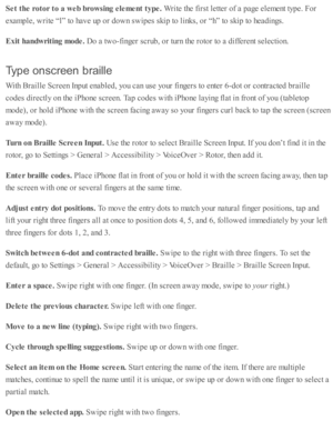 Page 221Set t h e r o to r t o  a  w eb b ro w sin g e le m ent t y pe. 
Write  th e f ir s t l e tte r o f a  p age e le m ent ty p e. F or
exam ple , w rite  “ l”  to  h av e u p  o r d ow n s w ip es s k ip  to  l in ks, o r “ h” to  s k ip  to  h ead in gs.
Exit  h andw rit in g m ode. 
Do a  tw o-fin ger s c ru b , o r tu rn  th e r o to r to  a  d iffe re nt s e le cti o n.
Typ e o n scre en  b ra ille
With  B ra ille  S cre en I n p ut e nab le d , y o u c an u se  y o ur f in gers  to  e nte r 6 -d ot o...