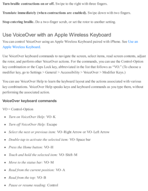 Page 222Turn  b ra ille  c o ntr a ctio ns o n o r o ff. 
Sw ip e to  th e r ig ht w ith  th re e f in gers .
Tra nsla te  im media te ly  ( w hen c o ntr a ctio ns a re  e nable d). 
Sw ip e d ow n w ith  tw o f in gers .
Sto p e nte rin g b ra ille . 
Do a  tw o-fin ger s c ru b , o r s e t th e r o to r to  a no th er s e tti n g.
Use  V oic e O ve r w it h  a n  A pple  W ir e le ss K eyb oard
You c an c o ntr o l V oic eO ver u sin g a n A pple  W ir e le ss K eyb oard  p air e d  w ith  i P ho ne. S ee 
....