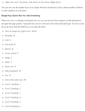 Page 224Adju st t h e r o to r: 
Up A rro w –L eft A rro w  o r U p A rro w –R ig ht A rro w
You c an a ls o  u se  th e n um ber k eys o n a n A pple  W ir e le ss K eyb oard  to  d ia l a  p ho ne n um ber i n  P ho ne
or e nte r n um bers  i n  C alc ula to r.
Sin gle -k ey Q uic k N av f o r w eb  b ro w sin g
When y o u v ie w  a  w eb page w ith  Q uic k N av  o n, y o u c an u se  th e f o llo w in g k eys o n th e k eyb oard  to
nav ig ate  th e p age q uic kly . T yp in g th e k ey m oves to  th e n ext...