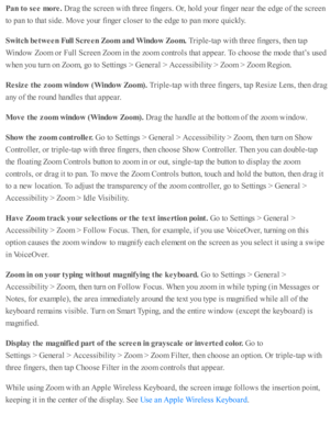 Page 230Pan t o  s e e m ore . 
Dra g th e s c re en w ith  th re e f in gers . O r, h o ld  y o ur f in ger n ear th e e d ge o f th e s c re en
to  p an to  th at s id e. M ove y o ur f in ger c lo se r to  th e e d ge to  p an m ore  q uic kly .
Sw it c h  b etw een F ull S cre en Z oom  a nd W in dow  Z oom . 
Trip le -ta p  w ith  th re e f in gers , th en ta p
Win d ow  Z oom  o r F ull S cre en Z oom  i n  th e z o om  c o ntr o ls  th at a p pear. T o c ho ose  th e m ode th at’ s  u se d
when y o u tu...