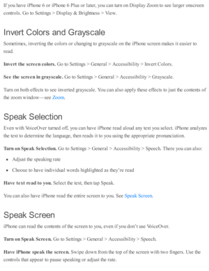 Page 231If y o u h av e i P ho ne 6  o r i P ho ne 6  P lu s o r l a te r, y o u c an tu rn  o n D is p la y Z oom  to  s e e l a rg er o nsc re en
co ntr o ls . G o to  S etti n gs >  D is p la y &  B rig htn ess >  V ie w .
In ve rt C olo rs  a n d G ra ys cale
Som eti m es, i n v erti n g th e c o lo rs  o r c hangin g to  g ra ysc ale  o n th e i P ho ne s c re en m akes i t e asie r to
re ad .
In vert t h e s c re en c o lo rs. 
Go to  S etti n gs >  G enera l >  A ccessib ility  >  I n v ert C olo rs .
See...