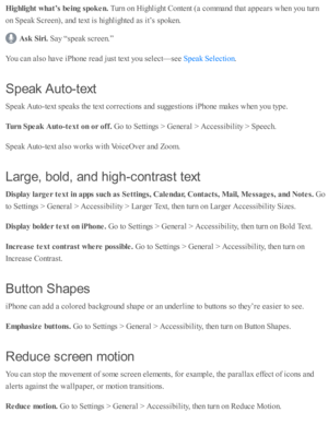 Page 232Hig hlig ht w hat’s  b ein g s p ok en. 
Turn  o n H ig hlig ht C onte nt ( a  c o m mand  th at a p pears  w hen y o u tu rn
on S peak S cre en), a nd  te xt i s  h ig hlig hte d  a s i t’ s  s p oken.
Ask  S ir i. 
Say “ sp eak s c re en.”
You c an a ls o  h av e i P ho ne r e ad  j u st te xt y o u s e le ct— se e 
.
Speak A uto -te xt
Speak A uto -te xt s p eaks th e te xt c o rre cti o ns a nd  s u ggesti o ns i P ho ne m akes w hen y o u ty p e.
Turn  S peak  A uto -te xt o n o r o ff. 
Go to  S...