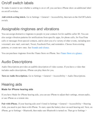 Page 233On/o ff  s w it c h  la b els
To m ake i t e asie r to  s e e w heth er a  s e tti n g i s  o n o r o ff, y o u c an h av e i P ho ne s h o w  a n a d diti o nal l a b el
on o n/o ff s w itc hes.
Add s w it c h -s e ttin g la bels . 
Go to  S etti n gs >  G enera l >  A ccessib ility , th en tu rn  o n th e O n/O ff L ab els
sw itc h.
Assig nab le  r in gto n es a n d v ib ra tio n s
You c an a ssig n d is ti n cti v e r in gto nes to  p eo ple  i n  y o ur c o nta cts  l is t f o r a ud ib le  c alle r...