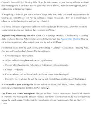 Page 234Genera l >  A ccessib ility  >  H earin g A id s. C lo se  th e b atte ry  d oors  o n y o ur h earin g a id s a nd  w ait u nti l
th eir  n am e a p pears  i n  th e l is t o f d ev ic es ( th is  c o uld  ta ke a  m in ute ). W hen th e n am e a p pears , ta p  i t
and  r e sp ond  to  th e p air in g r e q uest.
When p air in g i s  f in is h ed , y o u h ear a  s e rie s o f b eep s a nd  a  to ne, a nd  a  c heckm ark  a p pears  n ext to  th e
hearin g a id s i n  th e D ev ic es l is t. P air in g...