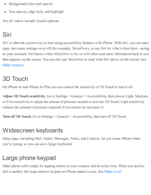 Page 237Backgro und  c o lo r a nd  o pacity
Text o pacity , e d ge s ty le , a nd  h ig hlig ht
Not a ll v id eo s i n clu d e c lo se d  c ap ti o ns.
Sir i
Sir i i s  o fte n th e e asie st w ay to  s ta rt u sin g a ccessib ility  f e atu re s w ith  i P ho ne. W ith  S ir i, y o u c an o pen
ap ps, tu rn  m any s e tti n gs o n o r o ff ( fo r e xam ple , V oic eO ver), o r u se  S ir i f o r w hat i t d oes b est— acti n g
as y o ur a ssis ta nt. S ir i k no w s w hen V oic eO ver i s  o n, s o  w ill o...