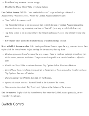 Page 239Lim it h o w  l o ng s o m eo ne c an u se  a n a p p
Dis a b le  th e i P ho ne S le ep /W ake o r v olu m e b utto ns
Use  G uid ed A cce ss. 
Tell S ir i “ tu rn  o n G uid ed  A ccess”  o r g o  to  S etti n gs >  G enera l >
Accessib ility  >  G uid ed  A ccess. W ith in  th e G uid ed  A ccess s c re en y o u c an:
Turn  G uid ed  A ccess o n o r o ff
Tap  P assc o de S etti n gs to  s e t a  p assc o de th at c o ntr o ls  th e u se  o f G uid ed  A ccess ( p re v enti n g
so m eo ne f r o m  l e...