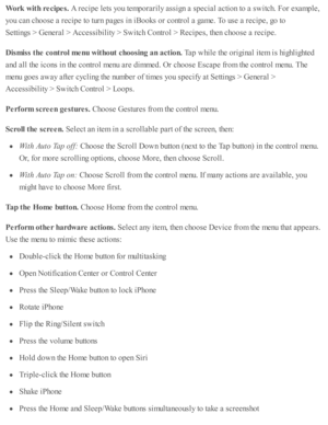 Page 242Work  w it h  r e cip es. 
A r e cip e l e ts  y o u te m pora rily  a ssig n a  s p ecia l a cti o n to  a  s w itc h. F or e xam ple ,
yo u c an c ho ose  a  r e cip e to  tu rn  p ages i n  i B ooks o r c o ntr o l a  g am e. T o u se  a  r e cip e, g o  to
Setti n gs >  G enera l >  A ccessib ility  >  S w itc h C ontr o l >  R ecip es, th en c ho ose  a  r e cip e.
Dis m is s t h e c o ntr o l m enu w it h out c h oosin g a n a ctio n. 
Tap  w hile  th e o rig in al i te m  i s  h ig hlig hte d
and...