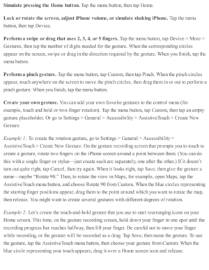 Page 247Sim ula te  p re ssin g t h e H om e b utto n. 
Tap  th e m enu b utto n, th en ta p  H om e.
Lock  o r r o ta te  t h e s c re en, a dju st iP hone v olu m e, o r s im ula te  s h ak in g iP hone. 
Tap  th e m enu
butto n, th en ta p  D ev ic e.
Perfo rm  a  s w ip e o r d ra g t h at u se s 2 , 3 , 4 , o r 5  f in gers. 
Tap  th e m enu b utto n, ta p  D ev ic e >  M ore  >
Gestu re s, th en ta p  th e n um ber o f d ig its  n eed ed  f o r th e g estu re . W hen th e c o rre sp ond in g c ir c le s
ap...