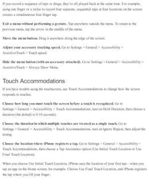 Page 248If y o u r e co rd  a  s e q uence o f ta p s o r d ra gs, th ey’re  a ll p la yed  b ack a t th e s a m e ti m e. F or e xam ple ,
usin g o ne f in ger o r a  s ty lu s to  r e co rd  f o ur s e p ara te , s e q uenti a l ta p s a t f o ur l o cati o ns o n th e s c re en
cre ate s a  s im ulta neo us f o ur-fin ger ta p .
Exit  a  m enu w it h out p erfo rm in g a  g estu re . 
Tap  a nyw here  o uts id e th e m enu. T o r e tu rn  to  th e
pre v io us m enu, ta p  th e a rro w  i n  th e m id dle  o f...