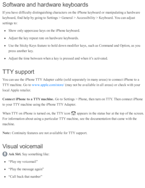 Page 249Softw are  a n d h ard w are  k e yb oard s
If y o u h av e d iffic ulty  d is ti n guis h in g c hara cte rs  o n th e i P ho ne k eyb oard  o r m anip ula ti n g a  h ard w are
keyb oard , f in d  h elp  b y g o in g to  S etti n gs >  G enera l >  A ccessib ility  >  K eyb oard . Y ou c an a d ju st
se tti n gs to :
Sho w  o nly  u p perc ase  k eys o n th e i P ho ne k eyb oard .
Adju st th e k ey r e p eat r a te  o n h ard w are  k eyb oard s.
Use  th e S ti c ky K eys f e atu re  to  h o ld  d ow...
