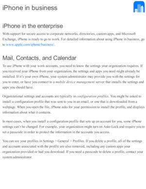 Page 251iP hon e in  th e e n te rp ris e
W ith  s u p port f o r s e cure  a ccess to  c o rp ora te  n etw ork s, d ir e cto rie s, c usto m  a p ps, a nd  M ic ro so ft
E xchange, i P ho ne i s  r e ad y to  g o  to  w ork . F or d eta ile d  i n fo rm ati o n a b out u sin g i P ho ne i n  b usin ess, g o
to  
.
M ail,  C on ta cts , a n d C ale n dar
T o u se  i P ho ne w ith  y o ur w ork  a cco unts , y o u n eed  to  k no w  th e s e tti n gs y o ur o rg aniz a ti o n r e q uir e s. I f
y o u r e ceiv ed...