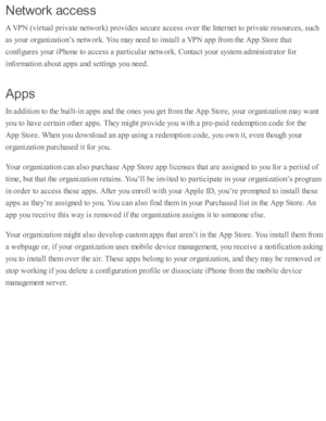 Page 252Netw ork  a ccess
A V PN  ( v ir tu al p riv ate  n etw ork ) p ro vid es s e cure  a ccess o ver th e I n te rn et to  p riv ate  r e so urc es, s u ch
as y o ur o rg aniz a ti o n’s  n etw ork . Y ou m ay n eed  to  i n sta ll a  V PN  a p p f r o m  th e A pp S to re  th at
co nfig ure s y o ur i P ho ne to  a ccess a  p arti c ula r n etw ork . C onta ct y o ur s y ste m  a d m in is tr a to r f o r
in fo rm ati o n a b out a p ps a nd  s e tti n gs y o u n eed .
Apps
In  a d diti o n to  th e b...