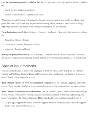 Page 254Use  t h e e xte nded s u ggeste d c a ndid ate  lis t. 
Tap  th e u p  a rro w  o n th e r ig ht to  v ie w  th e f u ll c and id ate
lis t.
Scro ll t h e l is t:  
Sw ip e u p  o r d ow n.
Retu rn  t o  t h e s h ort l is t:  
Tap  th e d ow n a rro w .
When u sin g c erta in  C hin ese  o r J a p anese  k eyb oard s, y o u c an c re ate  a  s h o rtc ut f o r w ord  a nd  i n p ut
pair s . T he s h o rtc ut i s  a d ded  to  y o ur p ers o nal d ic ti o nary . W hen y o u ty p e a  s h o rtc ut w hile...