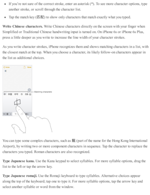 Page 255If y o u’re  n o t s u re  o f th e c o rre ct s tr o ke, e nte r a n a ste ris k  ( * ). T o s e e m ore  c hara cte r o pti o ns, ty p e
ano th er s tr o ke, o r s c ro ll th ro ugh th e c hara cte r l is t.
Tap  th e m atc h k ey (
匹配
) to  s h o w  o nly  c hara cte rs  th at m atc h e xactl y  w hat y o u ty p ed .
Writ e  C hin ese  c h ara cte rs. 
Write  C hin ese  c hara cte rs  d ir e ctl y  o n th e s c re en w ith  y o ur f in ger w hen
Sim plifie d  o r T ra d iti o nal C hin ese  h and w...