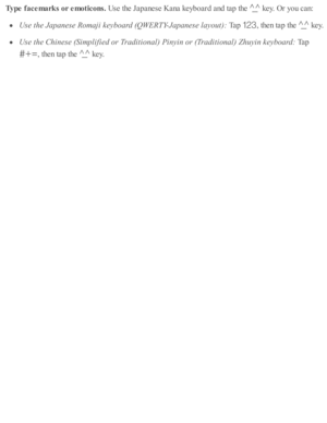 Page 256Type f a ce m ark s o r e m otic o ns. 
Use  th e J a p anese  K ana k eyb oard  a nd  ta p  th e 
 k ey. O r y o u c an:
Use  t h e J a panese  R om aji k eyb oard  ( Q W ERTY-J a panese  l a yo ut) : 
Tap  
,  th en ta p  th e 
 k ey.
Use  t h e C hin ese  ( S im plifie d  o r T ra ditio nal)  P in yin  o r ( T ra ditio nal)  Z huyin  k eyb oard : 
Tap  
,  th en ta p  th e 
 k ey. 