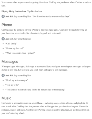 Page 259You c an u se  o th er a p ps e v en w hen g etti n g d ir e cti o ns. C arP la y l e ts  y o u k no w  w hen i t’ s  ti m e to  m ake a
tu rn .
Dis p la y lik ely  d estin atio ns. 
Tap  D esti n ati o ns.
Ask  S ir i. 
Say s o m eth in g l ik e: “ G et d ir e cti o ns to  th e n eare st c o ffe e s h o p.”
Phon e
CarP la y u se s th e c o nta cts  o n y o ur i P ho ne to  h elp  y o u m ake c alls . U se  S ho w  C onta cts  to  b rin g u p
yo ur f a v orite s, r e cent c alls , l is t o f c o nta cts...