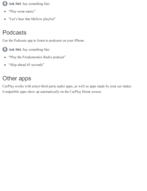 Page 260Ask  S ir i. 
Say s o m eth in g l ik e:
“P la y s o m e m usic ”
“L et’ s  h ear th at M ello w  p la ylis t”
Pod casts
Use  th e P odcasts  a p p to  l is te n to  p odcasts  o n y o ur i P ho ne.
Ask  S ir i. 
Say s o m eth in g l ik e:
“P la y th e F re ako no m ic s R ad io  p odcast”
“S kip  a head  4 5 s e co nd s”
Oth er a p ps
CarP la y w ork s w ith  s e le ct th ir d -p arty  a ud io  a p ps, a s w ell a s a p ps m ad e b y y o ur c ar m aker.
Com pati b le  a p ps s h o w  u p  a uto m ati c...