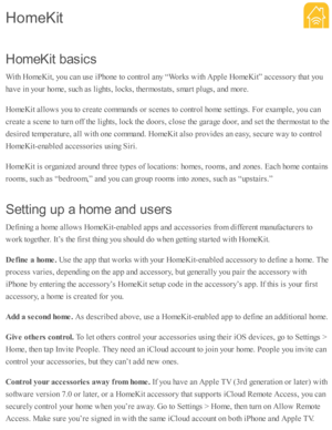 Page 261H om eK it  b asic s
W ith  H om eK it, y o u c an u se  i P ho ne to  c o ntr o l a ny “ W ork s w ith  A pple  H om eK it”  a ccesso ry  th at y o u
h av e i n  y o ur h o m e, s u ch a s l ig hts , l o cks, th erm osta ts , s m art p lu gs, a nd  m ore .
H om eK it a llo w s y o u to  c re ate  c o m mand s o r s c enes to  c o ntr o l h o m e s e tti n gs. F or e xam ple , y o u c an
c re ate  a  s c ene to  tu rn  o ff th e l ig hts , l o ck th e d oors , c lo se  th e g ara ge d oor, a nd  s e t th...