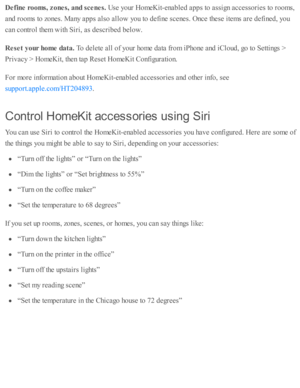 Page 262Defin e r o om s, z ones, a nd s c e nes. 
Use  y o ur H om eK it- e nab le d  a p ps to  a ssig n a ccesso rie s to  r o om s,
and  r o om s to  z o nes. M any a p ps a ls o  a llo w  y o u to  d efin e s c enes. O nce th ese  i te m s a re  d efin ed , y o u
can c o ntr o l th em  w ith  S ir i, a s d esc rib ed  b elo w .
Rese t y our h om e d ata . 
To d ele te  a ll o f y o ur h o m e d ata  f r o m  i P ho ne a nd  i C lo ud , g o  to  S etti n gs >
Priv acy >  H om eK it, th en ta p  R ese t H om...