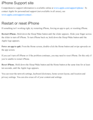 Page 268iP hon e S upport s it e
Com pre hensiv e s u p port i n fo rm ati o n i s  a v aila b le  o nlin e a t 
. T o
co nta ct A pple  f o r p ers o naliz e d  s u p port ( n o t a v aila b le  i n  a ll a re as), s e e
.
Resta rt o r r e set iP hon e
If s o m eth in g i s n ’t w ork in g r ig ht, tr y  r e sta rti n g i P ho ne, f o rc in g a n a p p to  q uit, o r r e se tti n g i P ho ne.
Resta rt iP hone. 
Hold  d ow n th e S le ep /W ake b utto n u nti l th e s lid er a p pears . S lid e y o ur f in ger a...