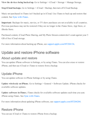 Page 272Vie w  t h e d evic e s b ein g b ack ed u p. 
Go to  S etti n gs >  i C lo ud  >  S to ra ge >  M anage S to ra ge.
Sto p iC lo ud b ack ups. 
Go to  S etti n gs >  i C lo ud  >  B ackup , th en tu rn  o ff i C lo ud  B ackup .
Music  n o t p urc hase d  i n  i T unes i s n ’t b acked  u p  i n  i C lo ud . U se  i T unes to  b ack u p  a nd  r e sto re  th at
co nte nt. S ee 
.
Im porta nt: 
Backup s f o r m usic , m ovie s, o r T V  s h o w  p urc hase s a re  n o t a v aila b le  i n  a ll c o untr...