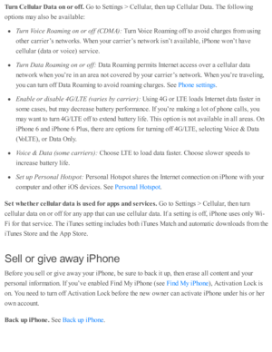 Page 274Turn  C ellu la r D ata  o n o r o ff. 
Go to  S etti n gs >  C ellu la r, th en ta p  C ellu la r D ata . T he f o llo w in g
opti o ns m ay a ls o  b e a v aila b le :
Turn  V oic e R oam in g o n o r o ff ( C D M A): 
Turn  V oic e R oam in g o ff to  a v oid  c harg es f r o m  u sin g
oth er c arrie r’s  n etw ork s. W hen y o ur c arrie r’s  n etw ork  i s n ’t a v aila b le , i P ho ne w on’t h av e
cellu la r ( d ata  o r v oic e) s e rv ic e.
Turn  D ata  R oam in g o n o r o ff:  
Data  R oam...