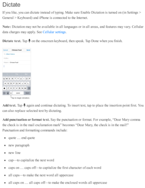 Page 38Dic ta te
If y o u l ik e, y o u c an d ic ta te  i n ste ad  o f ty p in g. M ake s u re  E nab le  D ic ta ti o n i s  tu rn ed  o n ( in  S etti n gs >
Genera l >  K eyb oard ) a nd  i P ho ne i s  c o nnecte d  to  th e I n te rn et.
Note : 
Dic ta ti o n m ay n o t b e a v aila b le  i n  a ll l a nguages o r i n  a ll a re as, a nd  f e atu re s m ay v ary . C ellu la r
data  c harg es m ay a p ply . S ee 
.
Dic ta te  t e xt. 
Tap  
 o n th e o nsc re en k eyb oard , th en s p eak. T ap  D one w...
