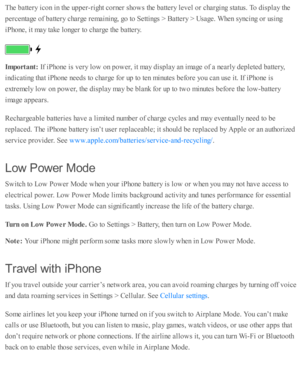 Page 61The b atte ry  i c o n i n  th e u p per-rig ht c o rn er s h o w s th e b atte ry  l e v el o r c harg in g s ta tu s. T o d is p la y th e
perc enta ge o f b atte ry  c harg e r e m ain in g, g o  to  S etti n gs >  B atte ry  >  U sa ge. W hen s y ncin g o r u sin g
iP ho ne, i t m ay ta ke l o nger to  c harg e th e b atte ry .
Im porta nt: 
If i P ho ne i s  v ery  l o w  o n p ow er, i t m ay d is p la y a n i m age o f a  n early  d ep le te d  b atte ry ,
in d ic ati n g th at i P ho ne n eed s...