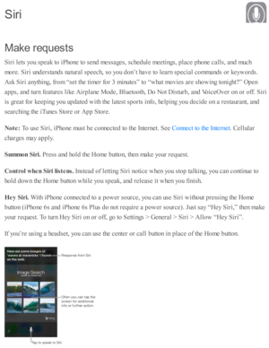 Page 63M ake  r e q uests
S ir i l e ts  y o u s p eak to  i P ho ne to  s e nd  m essa ges, s c hed ule  m eeti n gs, p la ce p ho ne c alls , a nd  m uch
m ore . S ir i u nd ers ta nd s n atu ra l s p eech, s o  y o u d on’t h av e to  l e arn  s p ecia l c o m mand s o r k eyw ord s.
A sk  S ir i a nyth in g, f r o m  “ se t th e ti m er f o r 3  m in ute s”  to  “ w hat m ovie s a re  s h o w in g to nig ht? ” O pen
a p ps, a nd  tu rn  f e atu re s l ik e A ir p la ne M ode, B lu eto oth , D o N ot D is tu...