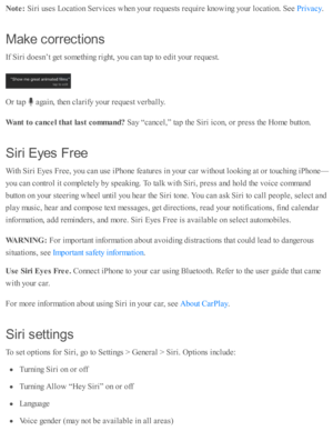 Page 65Note : 
Sir i u se s L ocati o n S erv ic es w hen y o ur r e q uests  r e q uir e  k no w in g y o ur l o cati o n. S ee 
.
Make  c orre ctio n s
If S ir i d oesn ’t g et s o m eth in g r ig ht, y o u c an ta p  to  e d it y o ur r e q uest.
Or ta p  
 a gain , th en c la rify  y o ur r e q uest v erb ally .
Want t o  c a nce l t h at la st c o m mand? 
Say “ cancel,”  ta p  th e S ir i i c o n, o r p re ss th e H om e b utto n.
Sir i  E ye s F re e
With  S ir i E yes F re e, y o u c an u se  i P ho ne...