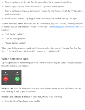 Page 68Paste  a  n um ber t o  t h e k eyp ad: 
Tap  th e s c re en a b ove th e k eyb oard , th en ta p  P aste .
Ente r a  s o ft ( 2 -s e co nd) p ause : 
Touch th e “ *” k ey u nti l a  c o m ma a p pears .
Ente r a  h ard  p ause  ( to  p ause  d ia lin g u ntil y o u t a p t h e D ia l b utto n): 
Touch th e “ # ” k ey u nti l a
se m ic o lo n a p pears .
Red ia l t h e l a st n um ber: 
Tap  K eyp ad , ta p  C all to  d is p la y th e n um ber, th en ta p  C all a gain .
Use  S ir i o r V oic e  C ontr o...