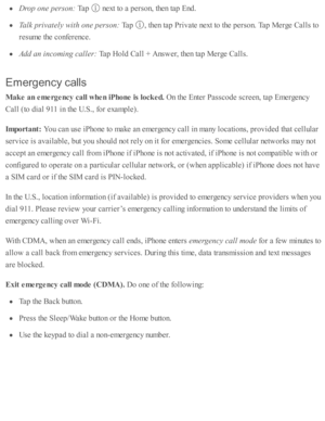 Page 72Dro p o ne p erso n: 
Tap  
 n ext to  a  p ers o n, th en ta p  E nd .
Ta lk  p riv a te ly  w ith  o ne p erso n: 
Tap  
,  th en ta p  P riv ate  n ext to  th e p ers o n. T ap  M erg e C alls  to
re su m e th e c o nfe re nce.
Add a n i n co m in g c a lle r: 
Tap  H old  C all +  A nsw er, th en ta p  M erg e C alls .
Em erg en cy c a lls
Mak e a n e m erg ency  c a ll w hen iP hone is  lo ck ed. 
On th e E nte r P assc o de s c re en, ta p  E m erg ency
Call ( to  d ia l 9 11  i n  th e U .S ., f o...