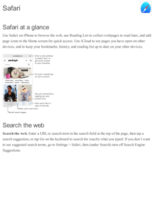 Page 84S afa ri  a t a  g la n ce
U se  S afa ri o n i P ho ne to  b ro w se  th e w eb , u se  R ead in g L is t to  c o lle ct w eb pages to  r e ad  l a te r, a nd  a d d
p age i c o ns to  th e H om e s c re en f o r q uic k a ccess. U se  i C lo ud  to  s e e p ages y o u h av e o pen o n o th er
d ev ic es, a nd  to  k eep  y o ur b ookm ark s, h is to ry , a nd  r e ad in g l is t u p  to  d ate  o n y o ur o th er d ev ic es.
S earc h  th e w eb
S earc h  t h e w eb. 
Ente r a  U RL o r s e arc h te rm...