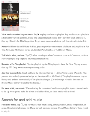 Page 94Vie w  m usic  t w eak ed t o  y our t a ste . 
Tap  
 to  p la y a n a lb um  o r p la ylis t. T ap  a n a lb um  o r a  p la ylis t’ s
alb um  a rt to  v ie w  i ts  c o nte nts . I f y o u f in d  a  r e co m mend ati o n y o u d on’t c are  f o r, to uch a nd  h o ld  i t,
th en ta p  I  D on’t L ik e T his  S uggesti o n. T o g et m ore  r e co m mend ati o ns, p ull d ow n to  r e fr e sh  th e l is t.
Note : 
On i P ho ne 6 s a nd  i P ho ne 6 s P lu s, p re ss to  p re v ie w  th e c o nte nts  o...