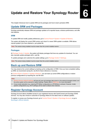 Page 17 17 Chapter 6: Update and Restore Your Synology Router
This chapter introduces how to update SRM and its packages and how to ba\
ck up/restore SRM.
Update SRM and Packages
Synology periodically releases SRM and package updates to fix reported issues, enhance performance, and of fer 
new features.
SRM
To update SRM and modify update preferences, go to Control Panel > System > Update & Restore.
The system will display the current SRM version and check if a newer SRM\
 update is available. SRM allows...