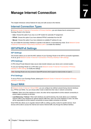 Page 18 18 Chapter 7: Manage Internet Connection
This chapter introduces various features for easy and safe access to the\
 Internet.
Internet Connection Types
At Network Center > Internet > Connection > Primary Interface, you can choose how to connect your 
Synology Router to the Internet:
• Auto: Choose this option if you rely on an ISP modem for automatic IP assignment.
• PPPoE: Choose this option if you have obtained PPPoE credentials from the ISP\
.
• Manual: Choose this option if you have obtained an...