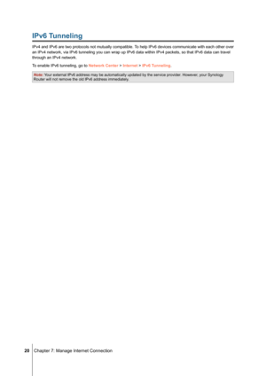 Page 20 20 Chapter 7: Manage Internet Connection
IPv6 Tunneling
IPv4 and IPv6 are two protocols not mutually compatible. To help IPv6 devices communicate with each other over 
an IPv4 network, via IPv6 tunneling you can wrap up IPv6 data within IPv\
4 packets, so that IPv6 data can travel 
through an IPv4 network.
To enable IPv6 tunneling, go to Network Center > Internet > IPv6 Tunneling.
Note: Your external IPv6 address may be automatically updated by the service pr\
ovider. However, your Synology Router will...