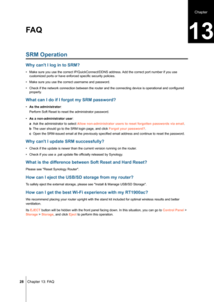 Page 28 28 Chapter 13: FAQ
SRM Operation
Why can't I log in to SRM?
• Make sure you use the correct IP/QuickConnect/DDNS address. Add the correct port number if you use 
customized ports or have enforced specific security policies.
• Make sure you use the correct username and password.
• Check if the network connection between the router and the connecting device is operational and configured 
properly.
What can I do if I forgot my SRM password?
• As the administrator:
Perform Soft Reset to reset the...