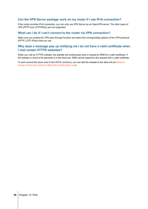 Page 30 30 Chapter 13: FAQ
Can the VPN Server package work on my router if I use IPv6 connection?
If the router provides IPv6 connection, you can only use VPN Server as a\
n OpenVPN server. The other types of 
VPN (PPTP and L2TP/IPSec) are not supported.
What can I do if I can't connect to the router via VPN connection?
Make sure you enable the VPN pass-through function and select the corres\
ponding options of the VPN protocols 
(PPTP, L2TP, IPSec) that you use.
Why does a message pop up notifying me I do...