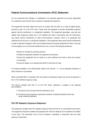 Page 39 
 
Federal Communications Commission (FCC) Statement  
 
You are cautioned that changes or modifications not expressly approved by the part responsible 
for compliance could void the user’s authority to operate the equipment.  
 
This equipment has been tested and found to comply with the limits for a Class B digital device, 
pursuant to part 15 of the FCC rules. These limits are designed to provide reasonable protection 
against harmful interference in a residential installation. This equipment...