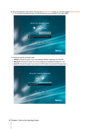 Page 6 6 Chapter 1: Set up Your Synology Router
6 Set up the operation mode. When choosing the Wireless Router mode, you can also enable External access 
to SRM so that only external access via the HTTP(S) port (e.g. 8000/8001) \
can reach SRM.
7 Choose an Internet connection type:
• PPPoE: Choose this option if you have obtained PPPoE credentials from the ISP\
.
• Manual IP: Choose this option if you have obtained an available IP address for use.
• Auto IP: Choose this option if you rely on an ISP modem for...