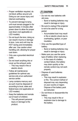 Page 1111SAFETY	PRECAUTIONS
•	Proper ventilation required, do not block airflow around unit. Doing so can cause injury and internal overheating.
•	To prevent damage to lamp, unit must remain plugged in for approximately 3 minutes after power down to allow for proper cool down (not applicable on LED models).
•	Do not touch the lens; doing so can result in burns or damage to lens. Lens and unit may be HOT during and immediately after use. Use caution when handling unit, allowing for proper cool down.
•	Only use a...